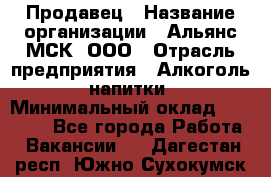 Продавец › Название организации ­ Альянс-МСК, ООО › Отрасль предприятия ­ Алкоголь, напитки › Минимальный оклад ­ 26 500 - Все города Работа » Вакансии   . Дагестан респ.,Южно-Сухокумск г.